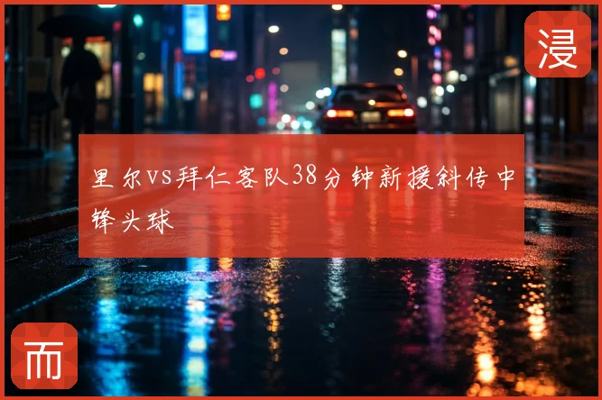 里尔vs拜仁客队38分钟新援斜传中锋头球